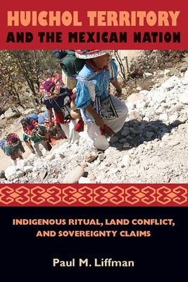Huichol Territory and the Mexican Nation: Indigenous Ritual, Land Conflict, and Sovereignty Claims by Liffman, Paul M.