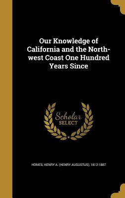 Our Knowledge of California and the North-west Coast One Hundred Years Since by Homes, Henry a. (Henry Augustus) 1812-1