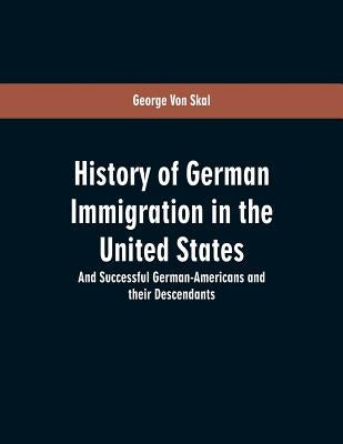 History Of German Immigration In The United States: And Successful German-Americans And Their Descendants by Skal, George Von