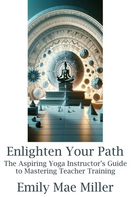 Enlighten Your Path: The Aspiring Yoga Instructor Guide to Mastering Teacher Training by Miller, Emily Mae