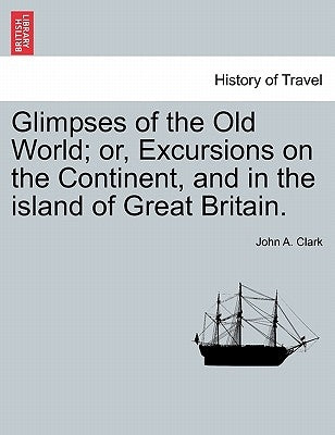 Glimpses of the Old World; or, Excursions on the Continent, and in the island of Great Britain. by Clark, John A.