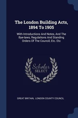 The London Building Acts, 1894 To 1905: With Introductions And Notes, And The Bye-laws, Regulations And Standing Orders Of The Council, Etc. Etc by Britain, Great