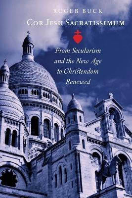 Cor Jesu Sacratissimum: From Secularism and the New Age to Christendom Renewed by Buck, Roger
