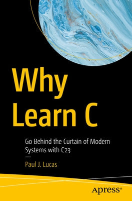 Why Learn C: Go Behind the Curtain of Modern Systems with C23 by Lucas, Paul J.