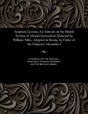 Scripture Lessons, for Schools on the British System of Mutual Instruction: [selected by William Allen. Adopted in Russia, by Order of the Emperor Ale by Allen, William F. R. S., Of the Society
