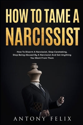 How To Tame A Narcissist: How To Disarm A Narcissist, Stop Caretaking, Stop Being Abused By A Narcissist And Get Anything You Want From Them: by Felix, Antony