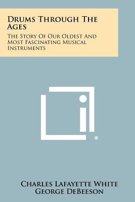Drums Through The Ages: The Story Of Our Oldest And Most Fascinating Musical Instruments by White, Charles Lafayette