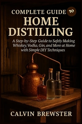 Complete Guide to Home Distilling: A Step-by-Step Guide to Safely Making Whiskey, Vodka, Gin, and More at Home with Simple DIY Techniques by Brewster, Calvin