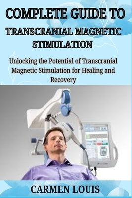 Complete Guide to Transcranial Magnetic Stimulation: Unlocking the Potential of Trans cranial Magnetic Stimulation for Healing and Recovery by Louis, Carmen