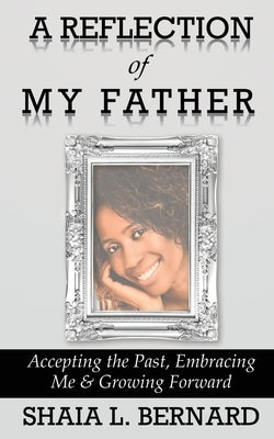 A Reflection of My Father: Accepting the Past, Embracing Me & Growing Forward by Bernard, Shaia L.