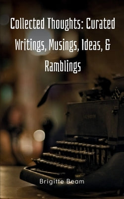 Collected Thoughts: Curated Writings, Musings, Ideas, & Ramblings by Beam, Brigitte