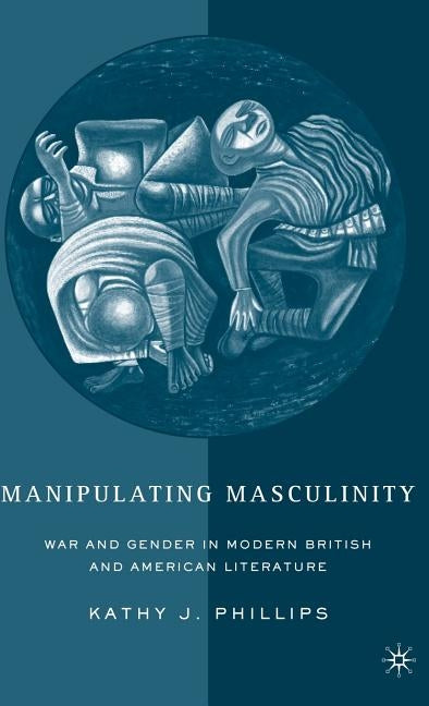 Manipulating Masculinity: War and Gender in Modern British and American Literature by Phillips, K.