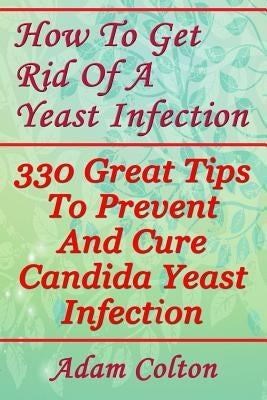 How To Get Rid Of A Yeast Infection: 330 Great Tips To Prevent And Cure Candida Yeast Infection by Colton, Adam