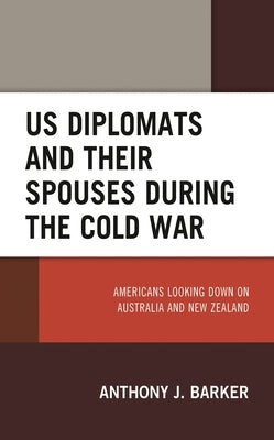 Us Diplomats and Their Spouses During the Cold War: Americans Looking Down on Australia and New Zealand by Barker, Anthony J.