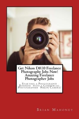 Get Nikon D810 Freelance Photography Jobs Now! Amazing Freelance Photographer Jobs: Starting a Photography Business with a Commercial Photographer Nik by Mahoney, Brian