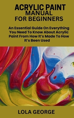 Acrylic Paint Manual for Beginners: An Essential Guide On Everything You Need To Know About Acrylic Paint From How It's Made To How It's Been Used by George, Lola