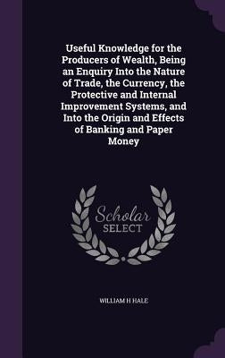 Useful Knowledge for the Producers of Wealth, Being an Enquiry Into the Nature of Trade, the Currency, the Protective and Internal Improvement Systems by Hale, William H.
