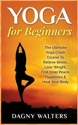 Yoga for Beginners: The Ultimate Yoga Crash Course To Relieve Stress, Lose Weight, Find Inner Peace, Happiness & Heal Your Body by Walters, Dagny