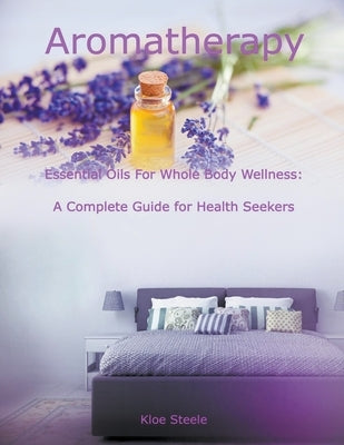 Aromatherapy - Essential Oils For Whole Body Wellness: A Complete Guide for Health Seekers by Steele, Kloe