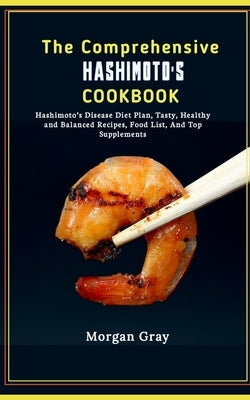 The Comprehensive Hashimoto's Cookbook: Hashimoto's Disease Diet Plan, Tasty, Healthy and Balanced Recipes, Food List, And Top Supplements by Gray, Morgan