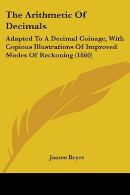 The Arithmetic Of Decimals: Adapted To A Decimal Coinage, With Copious Illustrations Of Improved Modes Of Reckoning (1860) by Bryce, James