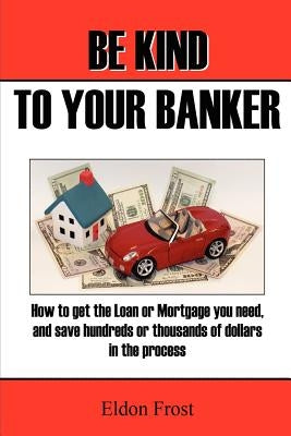 Be Kind to your Banker: How to get the loan or mortgage your need, and save hundreds or thousands of dollars in the process. by Frost, Eldon