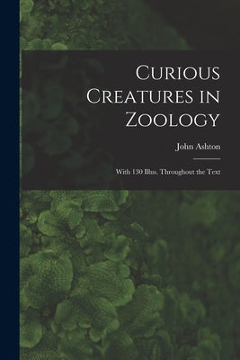 Curious Creatures in Zoology; With 130 Illus. Throughout the Text by Ashton, John