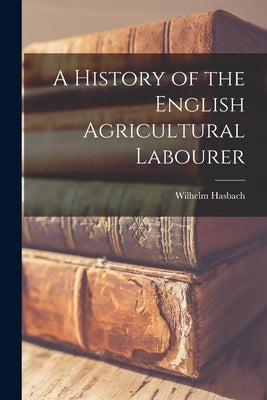 A History of the English Agricultural Labourer by Hasbach, Wilhelm