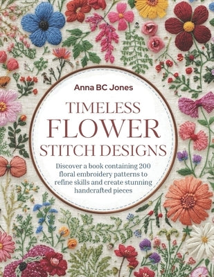 Timeless Flower Stitch Designs: Discover a book containing 200 floral embroidery patterns to refine skills and create stunning handcrafted pieces by Jones, Anna Bc