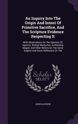An Inquiry Into The Origin And Intent Of Primitive Sacrifice, And The Scripture Evidence Respecting It: With Observations On The Opinions Of Spencer, by Davison, John