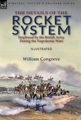 The Details of the Rocket System Employed by the British Army During the Napoleonic Wars by Congreve, William