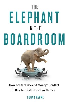 The Elephant in the Boardroom: How Leaders Use and Manage Conflict to Reach Greater Levels of Success by Papke, Edgar