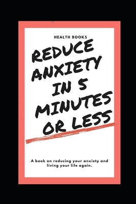 Reduce Anxiety in 5 Minutes or Less: A book on reducing your anxiety and living your life again. by Books, Health