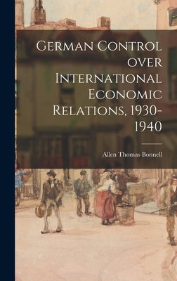 German Control Over International Economic Relations, 1930-1940 by Bonnell, Allen Thomas 1912-