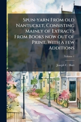 Spun-yarn From old Nantucket, Consisting Mainly of Extracts From Books now out of Print, With a few Additions; Volume 1 by Hart, Joseph C.