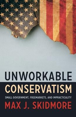 Unworkable Conservatism: Small Government, Freemarkets, and Impracticality by Skidmore, Max J.