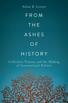 From the Ashes of History: Collective Trauma and the Making of International Politics by Lerner, Adam B.