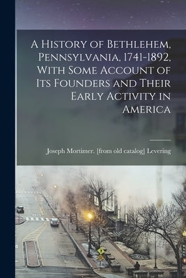 A History of Bethlehem, Pennsylvania, 1741-1892, With Some Account of its Founders and Their Early Activity in America by Levering, Joseph Mortimer [From Old