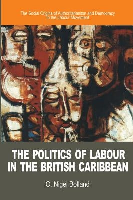 The Politics of Labour in the British Caribbean: The Social Origins of Authoritarianism and Democracy in the Labour Movement by Bolland, O. Nigel