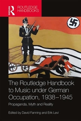 The Routledge Handbook to Music Under German Occupation, 1938-1945: Propaganda, Myth and Reality by Fanning, David