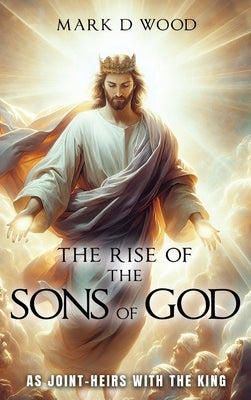 The Rise of the Sons of God: As Joint-Heirs with the King by Wood, Mark D.