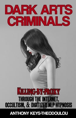 Dark Arts Criminals: Killing-by-Proxy through the Internet, Occultism, & Digitized NLP Hypnosis by Keys-Theodoulou, Anthony