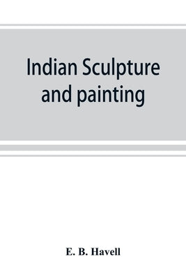 Indian sculpture and painting, illustrated by typical masterpieces, with an explanation of their motives and ideals by B. Havell, E.
