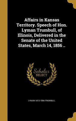 Affairs in Kansas Territory. Speech of Hon. Lyman Trumbull, of Illinois, Delivered in the Senate of the United States, March 14, 1856 .. by Trumbull, Lyman 1813-1896