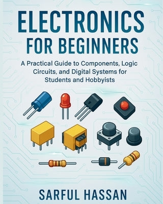 Electronics for Beginners: A Practical Guide to Components, Logic Circuits, and Digital Systems for Students and Hobbyists by Hassan, Sarful