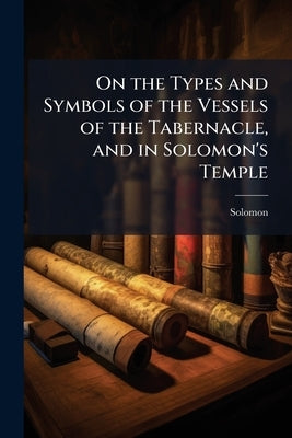 On the Types and Symbols of the Vessels of the Tabernacle, and in Solomon's Temple by Solomon