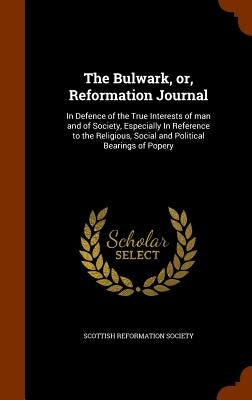 The Bulwark, or, Reformation Journal: In Defence of the True Interests of man and of Society, Especially In Reference to the Religious, Social and Pol by Scottish Reformation Society