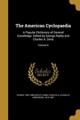 The American Cyclopaedia: A Popular Dictionary of General Knowledge. Edited by George Ripley and Charles A. Dana; Volume 6 by Ripley, George 1802-1880