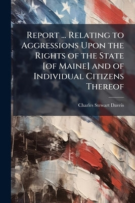 Report ... Relating to Aggressions Upon the Rights of the State [of Maine] and of Individual Citizens Thereof by Daveis, Charles Stewart