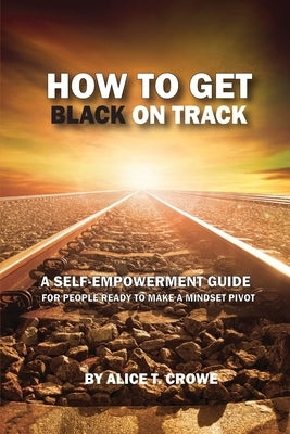 How to Get Black on Track: a self empowerment guide for people ready to make a mindset pivot by Crowe, Alice T.